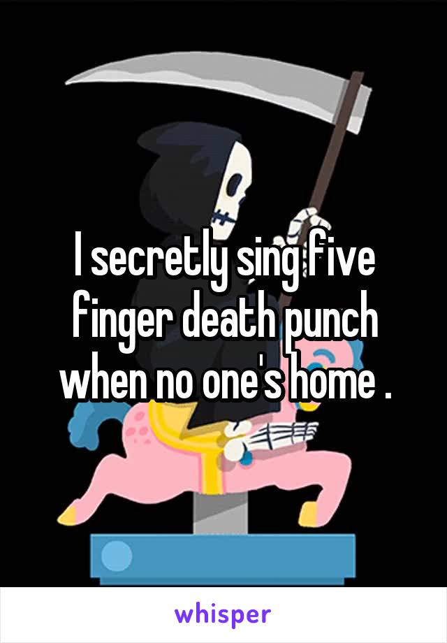 I secretly sing five finger death punch when no one's home .