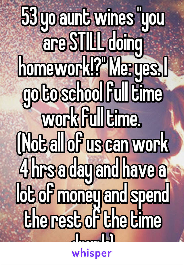 53 yo aunt wines "you are STILL doing homework!?" Me: yes. I go to school full time work full time. 
(Not all of us can work 4 hrs a day and have a lot of money and spend the rest of the time drunk)