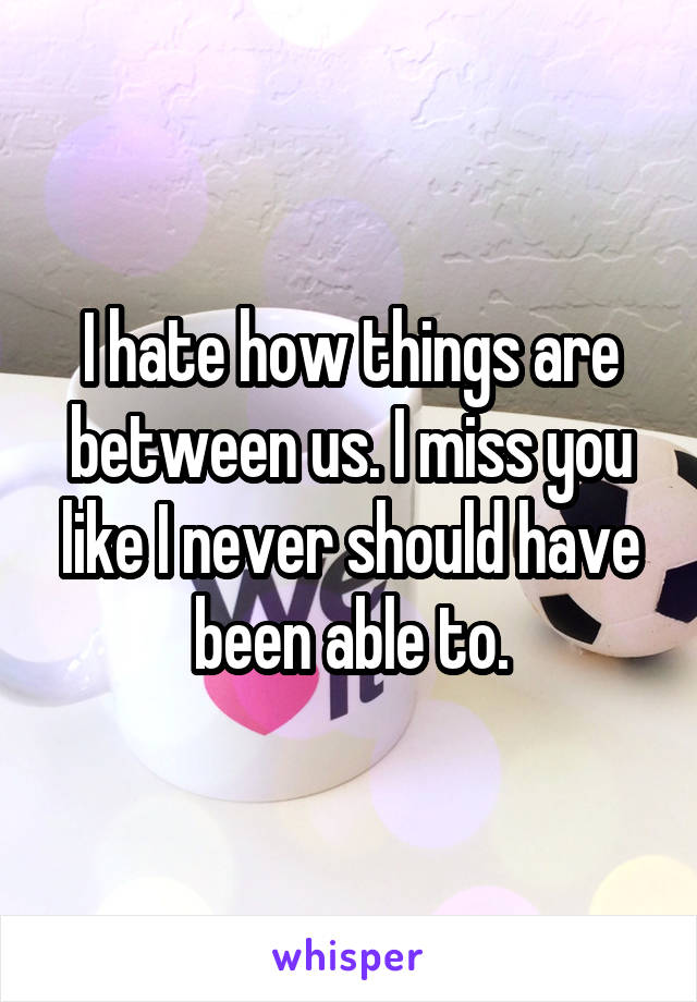 I hate how things are between us. I miss you like I never should have been able to.