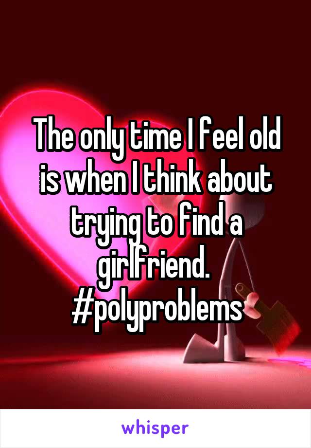 The only time I feel old is when I think about trying to find a girlfriend. 
#polyproblems