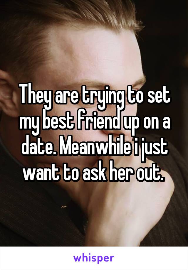 They are trying to set my best friend up on a date. Meanwhile i just want to ask her out. 