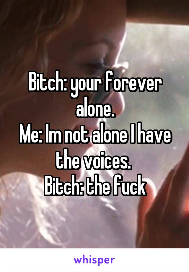 Bitch: your forever alone.
Me: Im not alone I have the voices. 
Bitch: the fuck