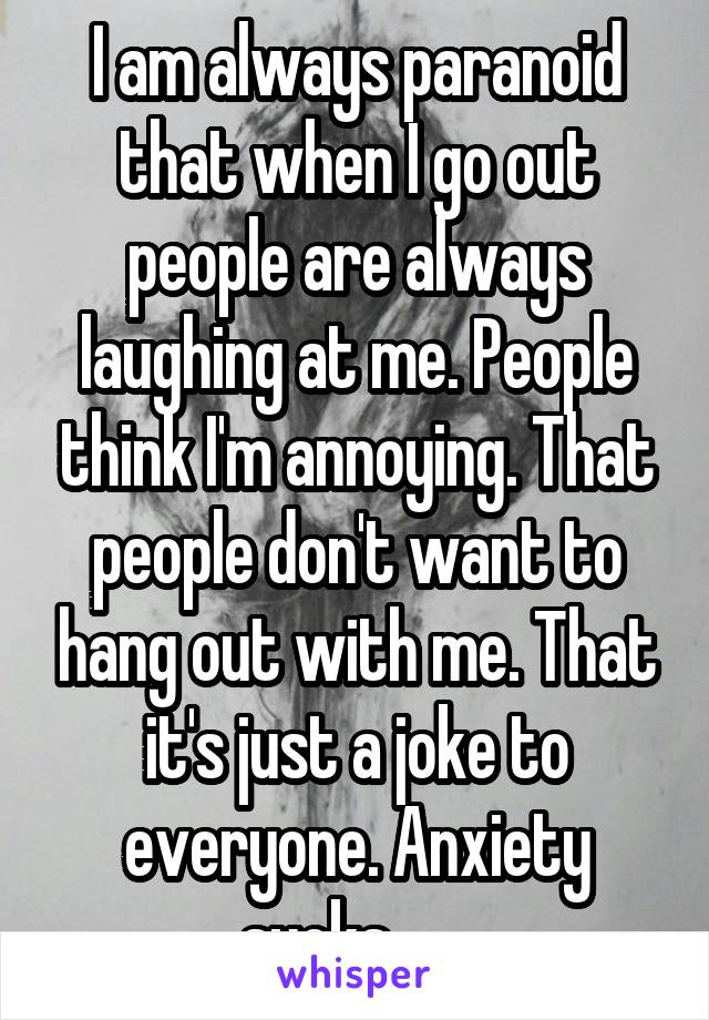 I am always paranoid that when I go out people are always laughing at me. People think I'm annoying. That people don't want to hang out with me. That it's just a joke to everyone. Anxiety sucks.......