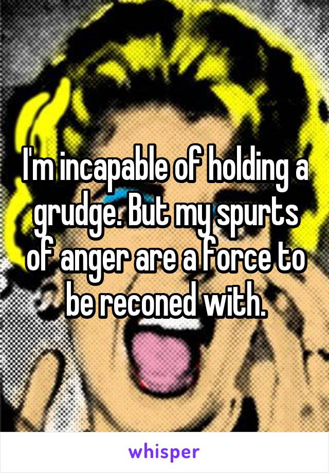 I'm incapable of holding a grudge. But my spurts of anger are a force to be reconed with.