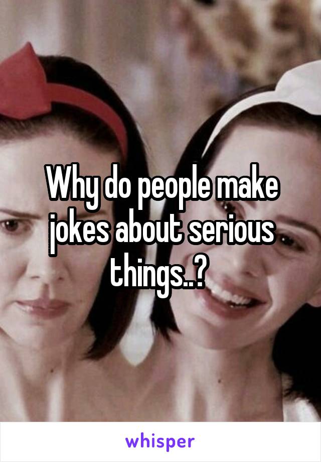 Why do people make jokes about serious things..? 