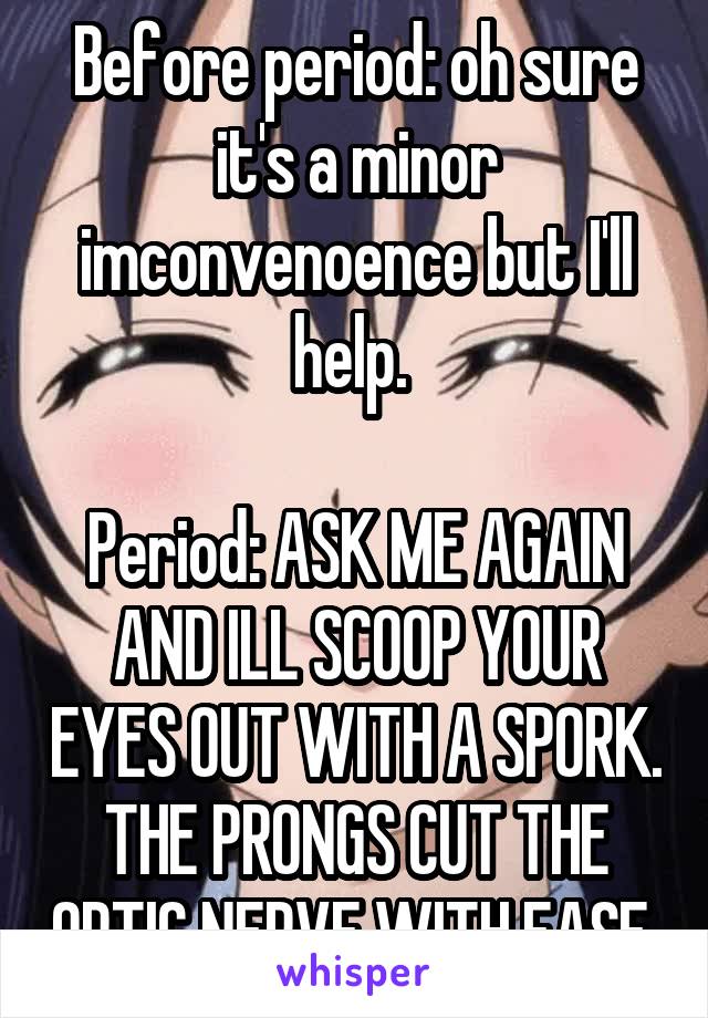 Before period: oh sure it's a minor imconvenoence but I'll help. 

Period: ASK ME AGAIN AND ILL SCOOP YOUR EYES OUT WITH A SPORK. THE PRONGS CUT THE OPTIC NERVE WITH EASE 