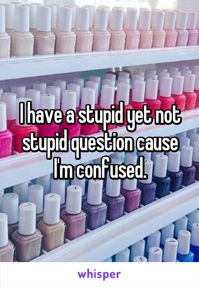 I have a stupid yet not stupid question cause I'm confused.