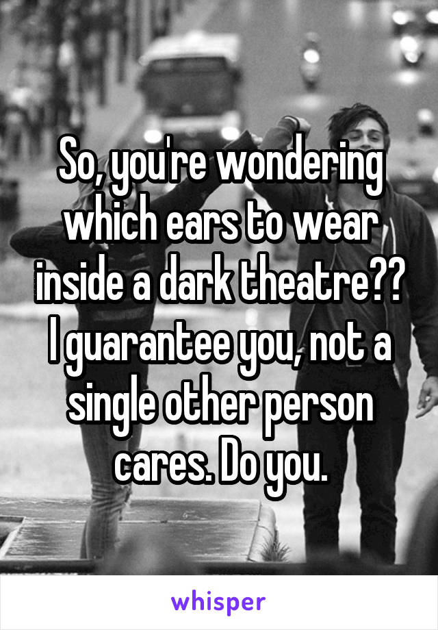 So, you're wondering which ears to wear inside a dark theatre??
I guarantee you, not a single other person cares. Do you.