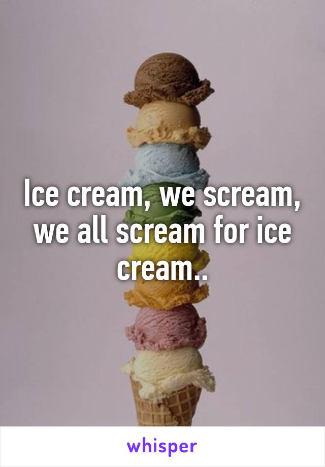 Ice cream, we scream, we all scream for ice cream..