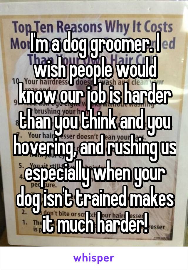 I'm a dog groomer. I wish people would know our job is harder than you think and you hovering, and rushing us especially when your dog isn't trained makes it much harder!