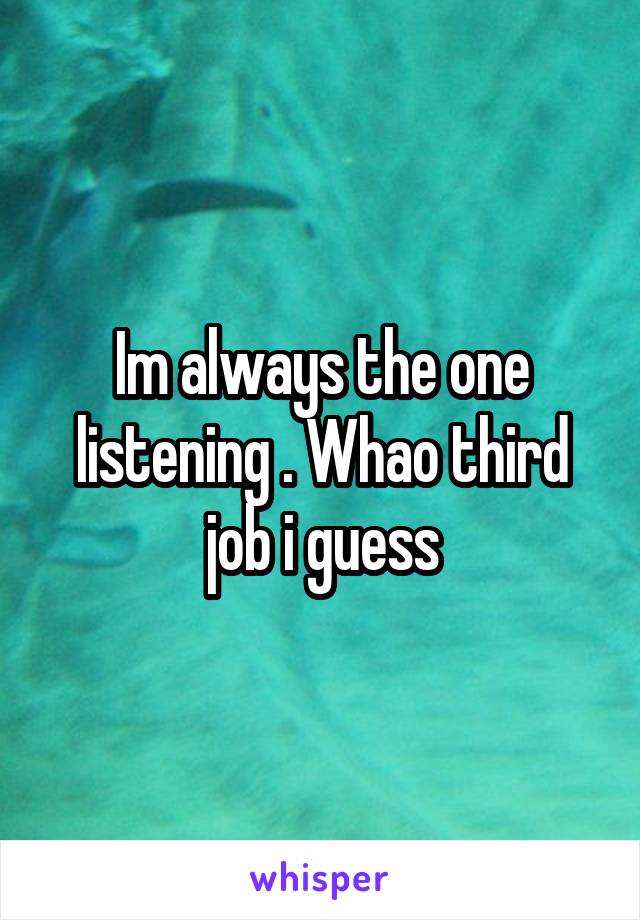 Im always the one listening . Whao third job i guess