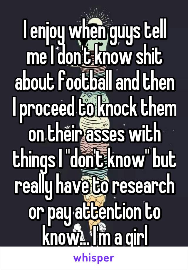 I enjoy when guys tell me I don't know shit about football and then I proceed to knock them on their asses with things I "don't know" but really have to research or pay attention to know... I'm a girl