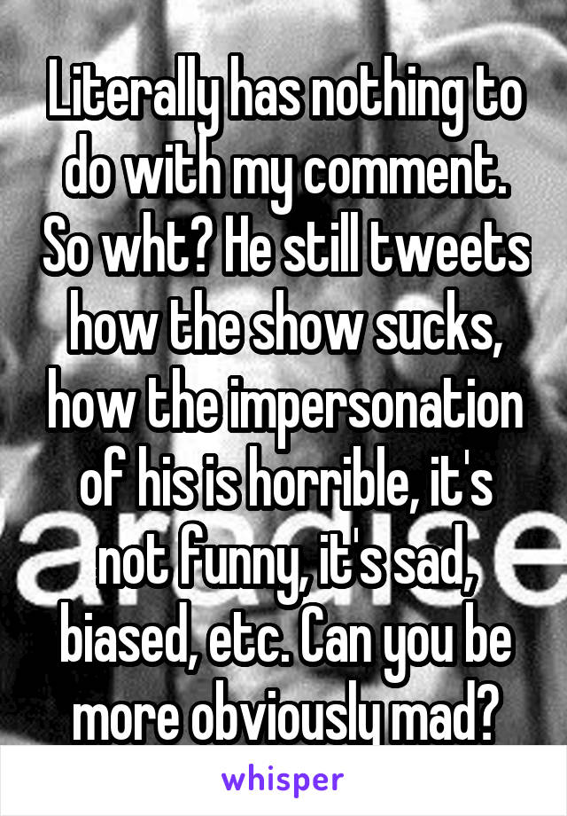 Literally has nothing to do with my comment. So wht? He still tweets how the show sucks, how the impersonation of his is horrible, it's not funny, it's sad, biased, etc. Can you be more obviously mad?