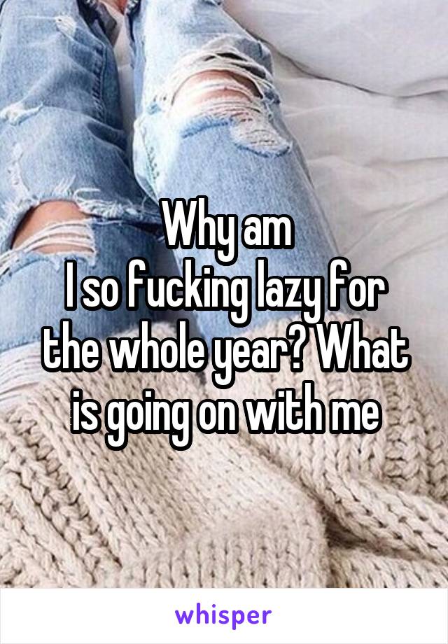 Why am
I so fucking lazy for the whole year? What is going on with me