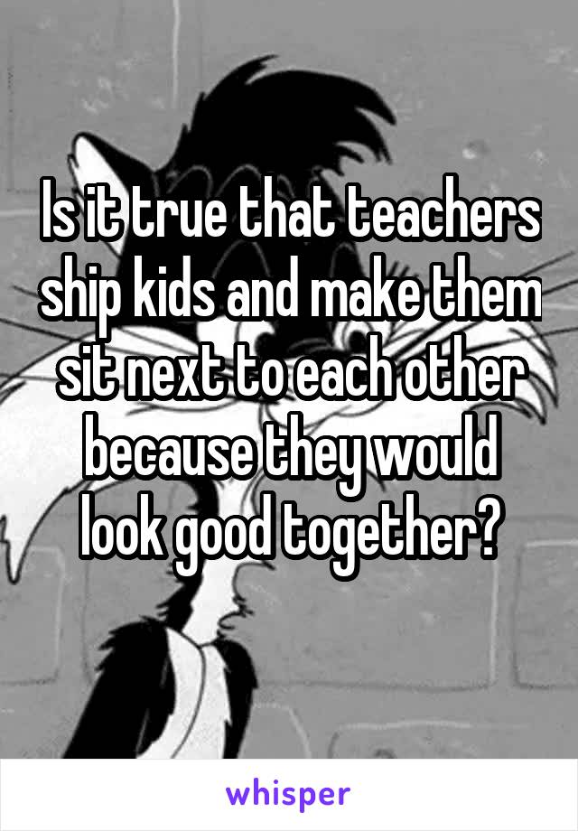 Is it true that teachers ship kids and make them sit next to each other because they would look good together?
