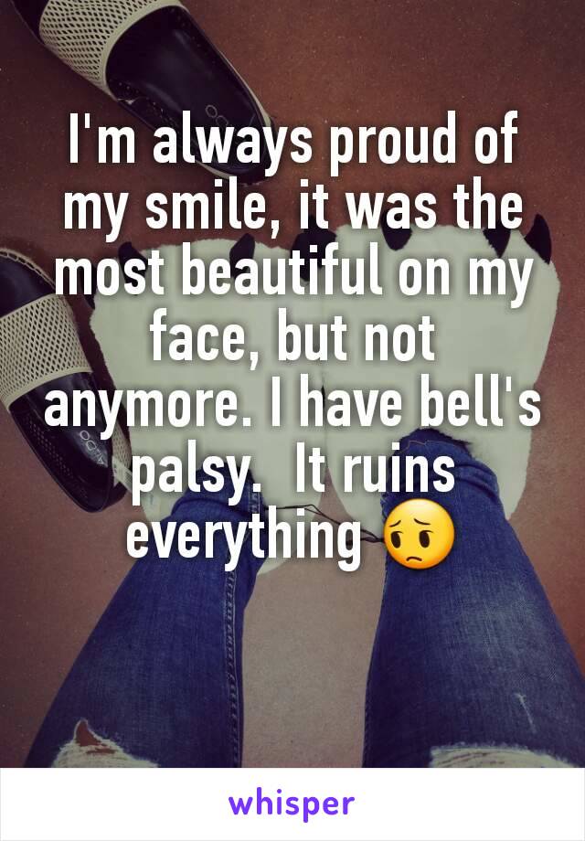 I'm always proud of my smile, it was the most beautiful on my face, but not anymore. I have bell's palsy.  It ruins everything 😔
