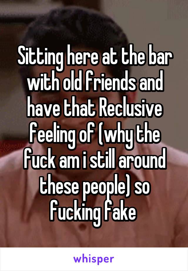 Sitting here at the bar with old friends and have that Reclusive feeling of (why the fuck am i still around these people) so fucking fake 