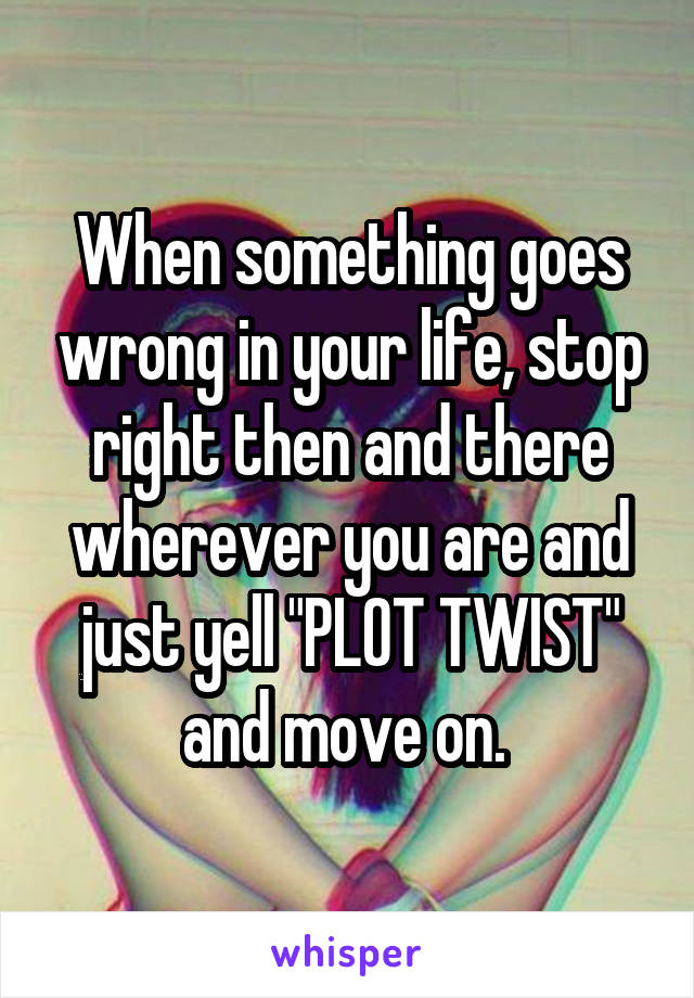 When something goes wrong in your life, stop right then and there wherever you are and just yell "PLOT TWIST" and move on. 