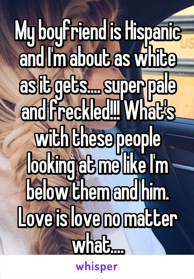 My boyfriend is Hispanic and I'm about as white as it gets.... super pale and freckled!!! What's with these people looking at me like I'm below them and him. Love is love no matter what....