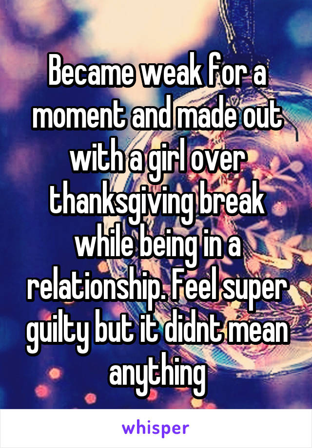 Became weak for a moment and made out with a girl over thanksgiving break while being in a relationship. Feel super guilty but it didnt mean anything