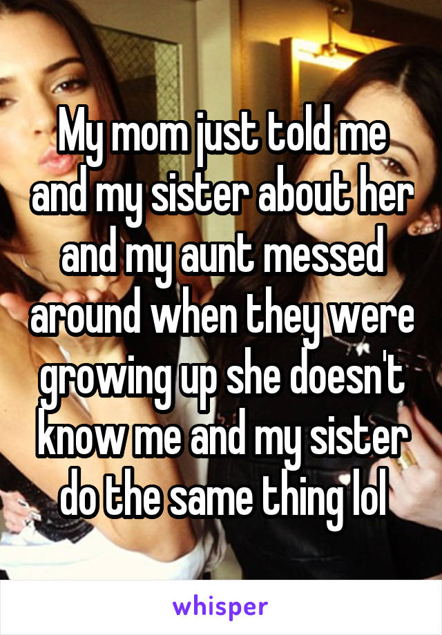 My mom just told me and my sister about her and my aunt messed around when they were growing up she doesn't know me and my sister do the same thing lol