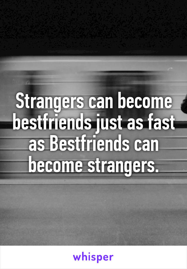 Strangers can become bestfriends just as fast as Bestfriends can become strangers.