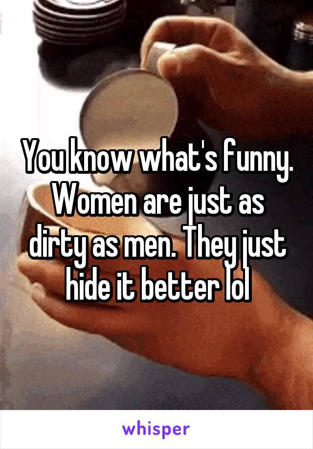 You know what's funny. Women are just as dirty as men. They just hide it better lol