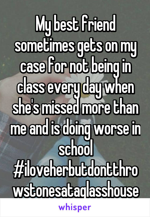 My best friend sometimes gets on my case for not being in class every day when she's missed more than me and is doing worse in school #iloveherbutdontthrowstonesataglasshouse