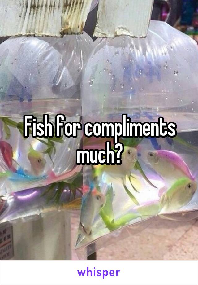 Fish for compliments much?