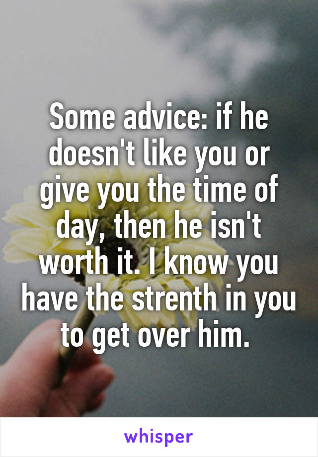 Some advice: if he doesn't like you or give you the time of day, then he isn't worth it. I know you have the strenth in you to get over him. 