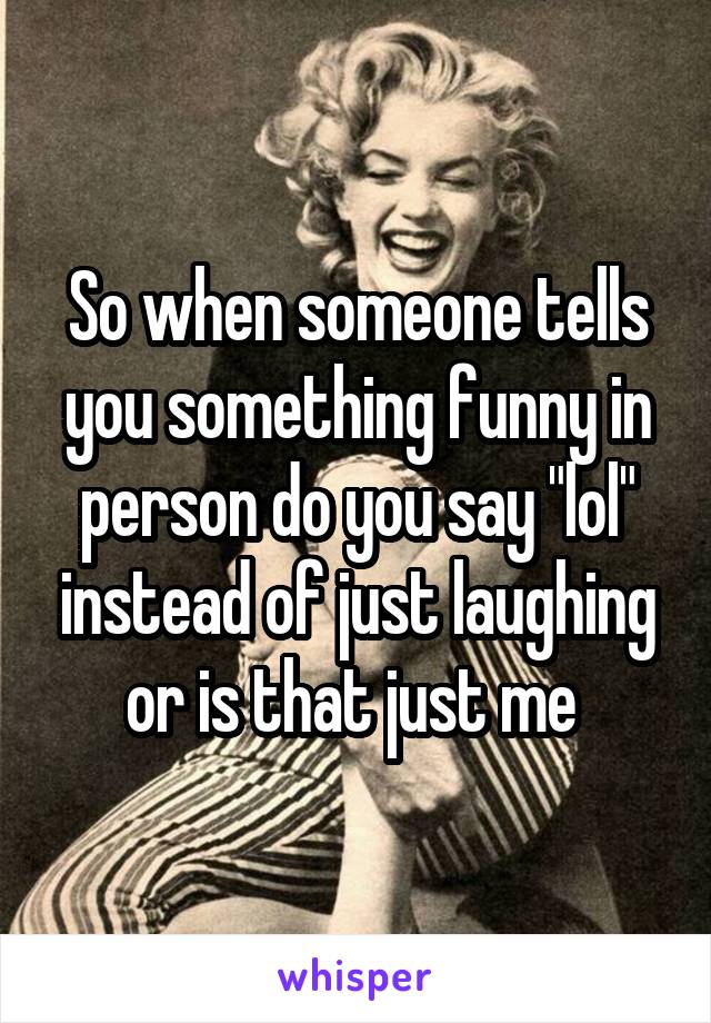 So when someone tells you something funny in person do you say "lol" instead of just laughing or is that just me 