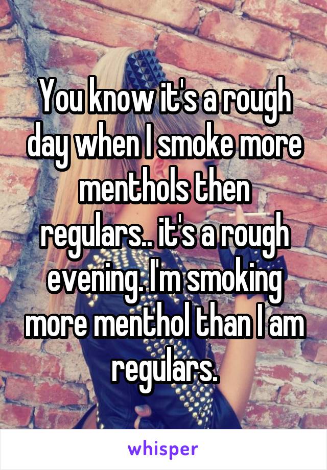 You know it's a rough day when I smoke more menthols then regulars.. it's a rough evening. I'm smoking more menthol than I am regulars.