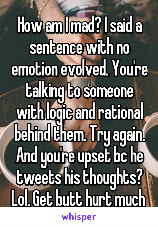 How am I mad? I said a sentence with no emotion evolved. You're talking to someone with logic and rational behind them. Try again. And you're upset bc he tweets his thoughts? Lol. Get butt hurt much 