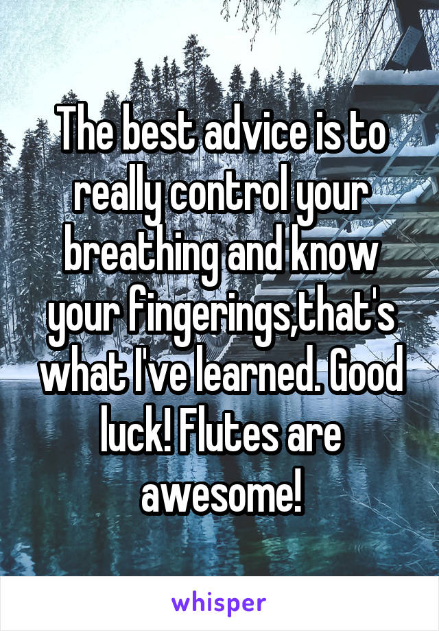 The best advice is to really control your breathing and know your fingerings,that's what I've learned. Good luck! Flutes are awesome!