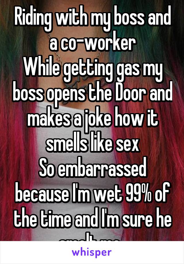 Riding with my boss and a co-worker
While getting gas my boss opens the Door and makes a joke how it smells like sex
So embarrassed because I'm wet 99% of the time and I'm sure he smelt me. 