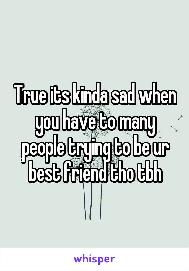 True its kinda sad when you have to many people trying to be ur best friend tho tbh