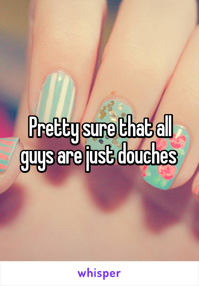 Pretty sure that all guys are just douches 