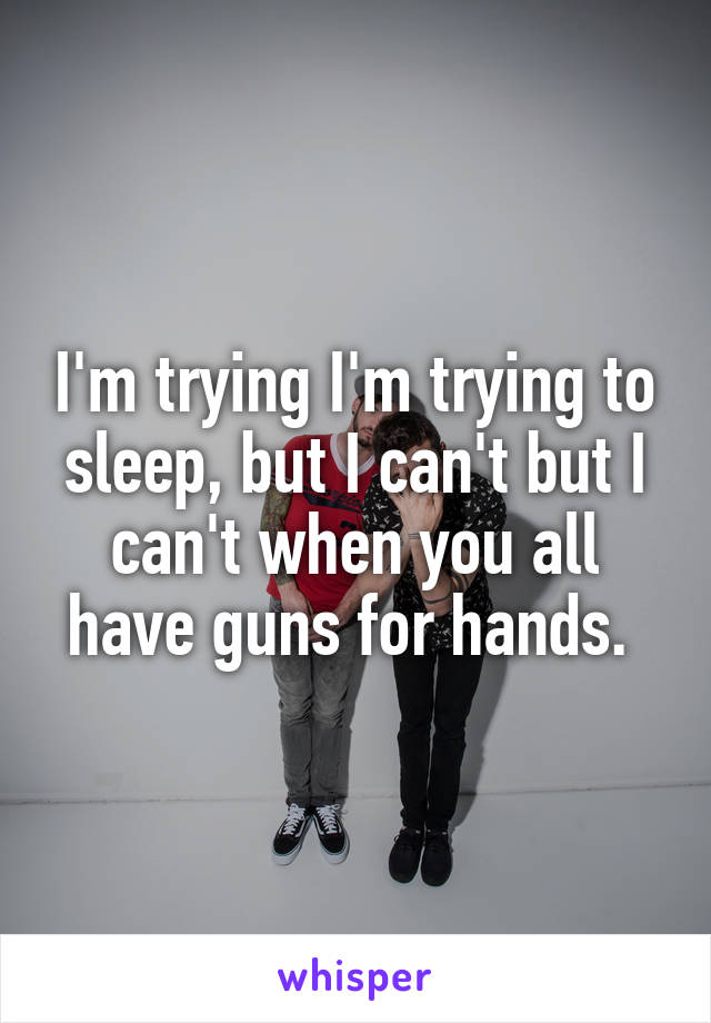 I'm trying I'm trying to sleep, but I can't but I can't when you all have guns for hands. 