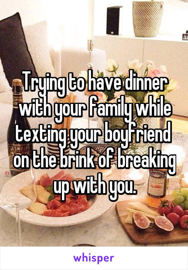 Trying to have dinner with your family while texting your boyfriend  on the brink of breaking up with you.