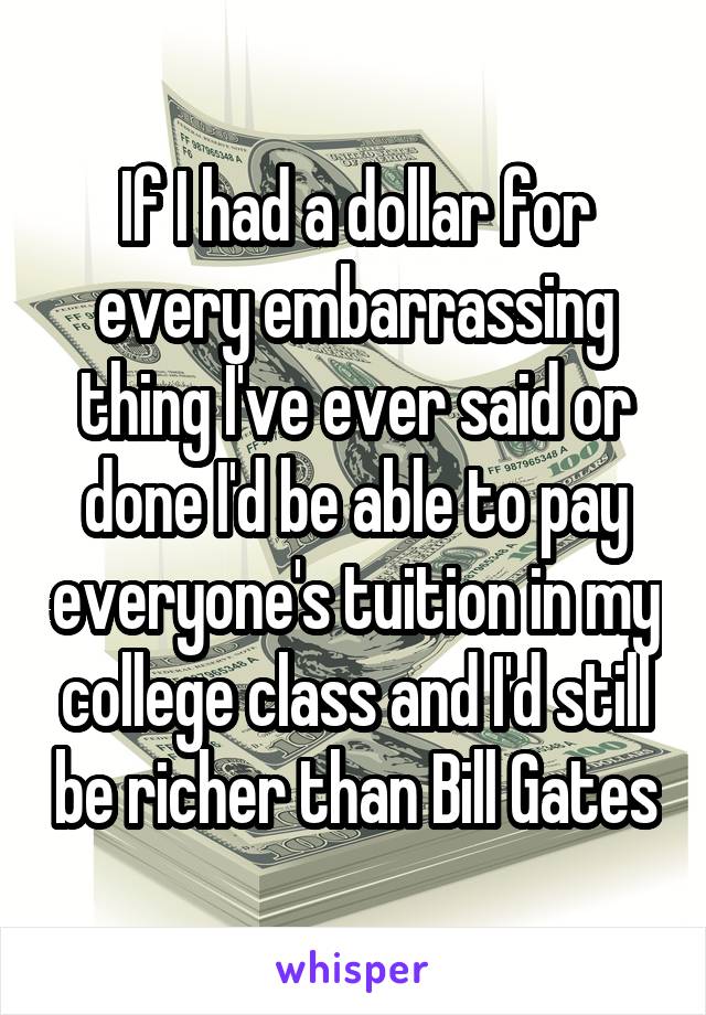 If I had a dollar for every embarrassing thing I've ever said or done I'd be able to pay everyone's tuition in my college class and I'd still be richer than Bill Gates