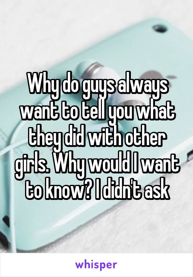 Why do guys always want to tell you what they did with other girls. Why would I want to know? I didn't ask