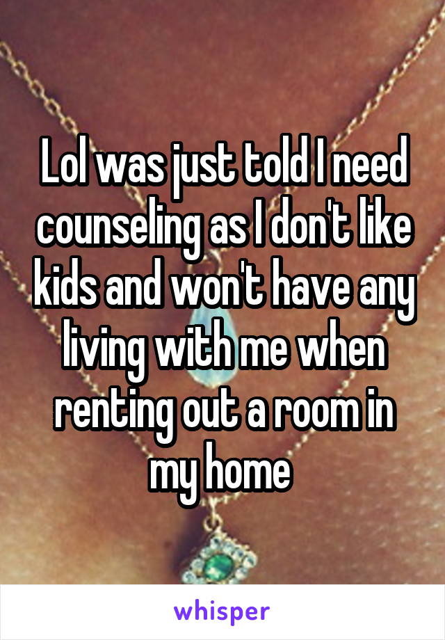 Lol was just told I need counseling as I don't like kids and won't have any living with me when renting out a room in my home 