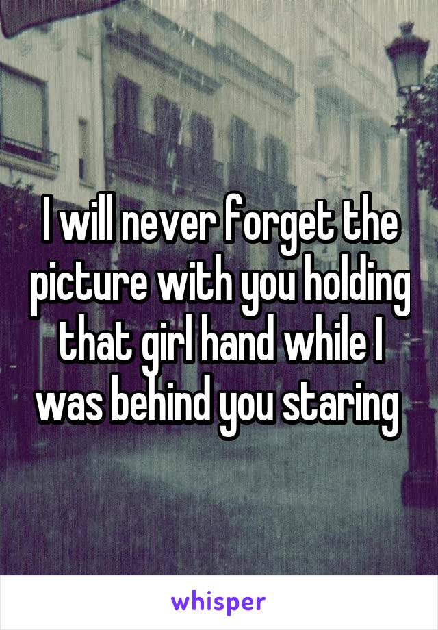 I will never forget the picture with you holding that girl hand while I was behind you staring 