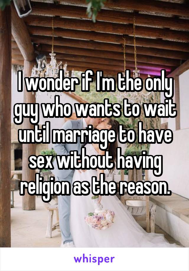 I wonder if I'm the only guy who wants to wait until marriage to have sex without having religion as the reason.