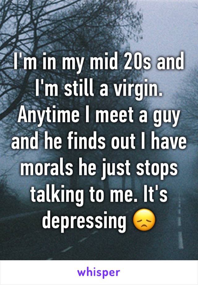 I'm in my mid 20s and I'm still a virgin. Anytime I meet a guy and he finds out I have morals he just stops talking to me. It's depressing 😞