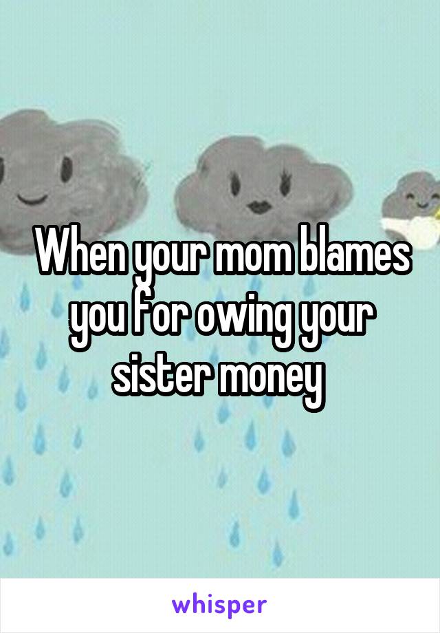 When your mom blames you for owing your sister money 