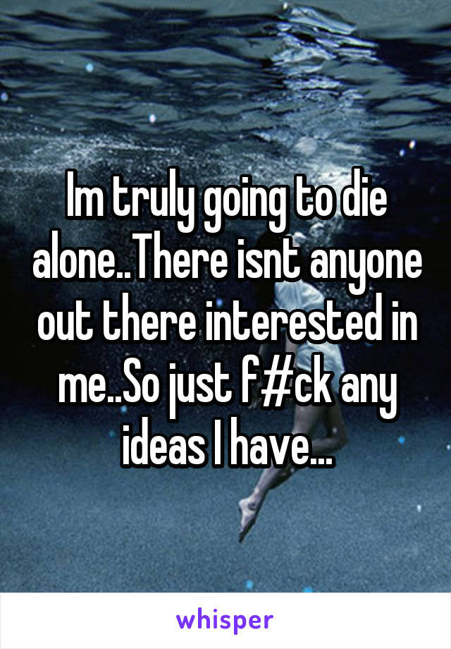 Im truly going to die alone..There isnt anyone out there interested in me..So just f#ck any ideas I have...