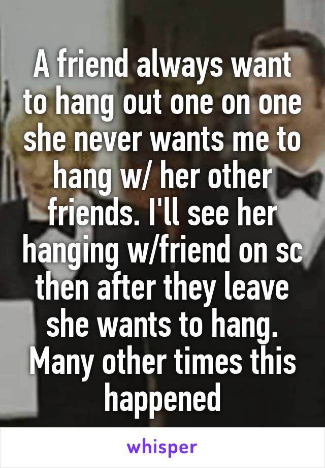 A friend always want to hang out one on one she never wants me to hang w/ her other friends. I'll see her hanging w/friend on sc then after they leave she wants to hang. Many other times this happened