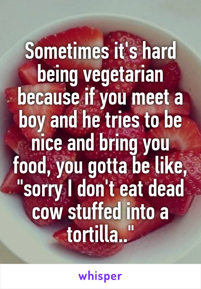 Sometimes it's hard being vegetarian because if you meet a boy and he tries to be nice and bring you food, you gotta be like, "sorry I don't eat dead cow stuffed into a tortilla.."