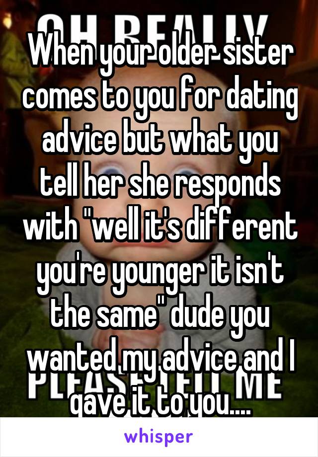 When your older sister comes to you for dating advice but what you tell her she responds with "well it's different you're younger it isn't the same" dude you wanted my advice and I gave it to you....